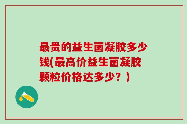 最贵的益生菌凝胶多少钱(最高价益生菌凝胶颗粒价格达多少？)