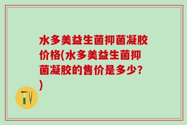 水多美益生菌抑菌凝胶价格(水多美益生菌抑菌凝胶的售价是多少？)