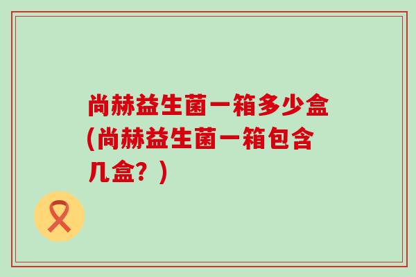 尚赫益生菌一箱多少盒(尚赫益生菌一箱包含几盒？)