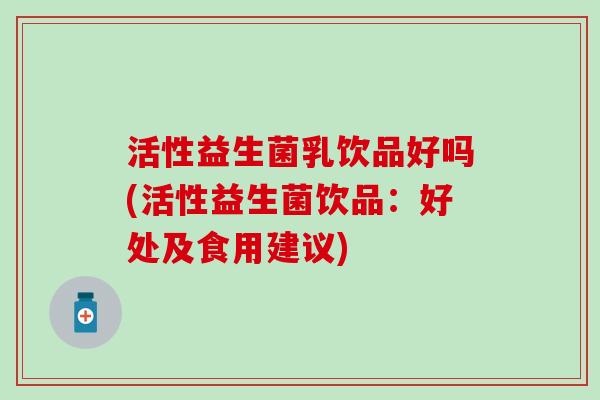 活性益生菌乳饮品好吗(活性益生菌饮品：好处及食用建议)