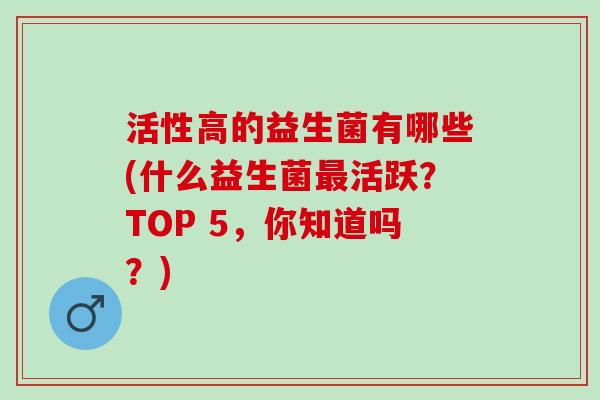 活性高的益生菌有哪些(什么益生菌活跃？TOP 5，你知道吗？)