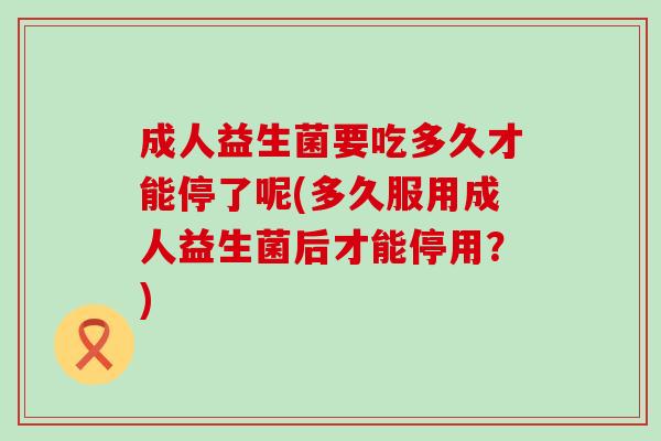 成人益生菌要吃多久才能停了呢(多久服用成人益生菌后才能停用？)