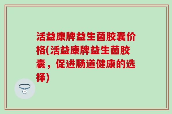 活益康牌益生菌胶囊价格(活益康牌益生菌胶囊，促进肠道健康的选择)