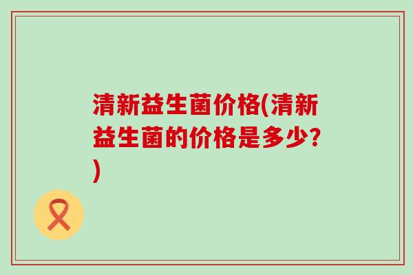 清新益生菌价格(清新益生菌的价格是多少？)