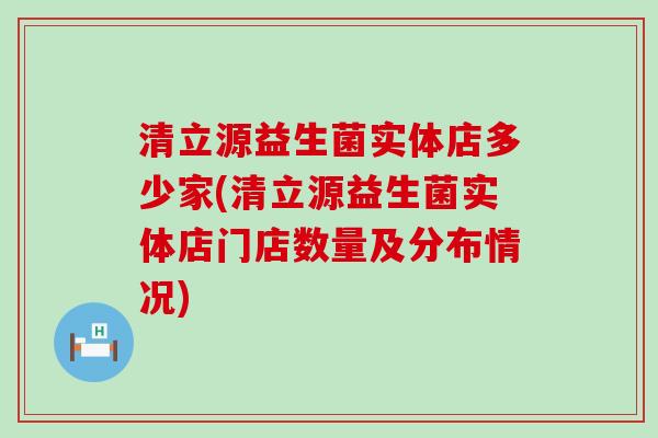 清立源益生菌实体店多少家(清立源益生菌实体店门店数量及分布情况)