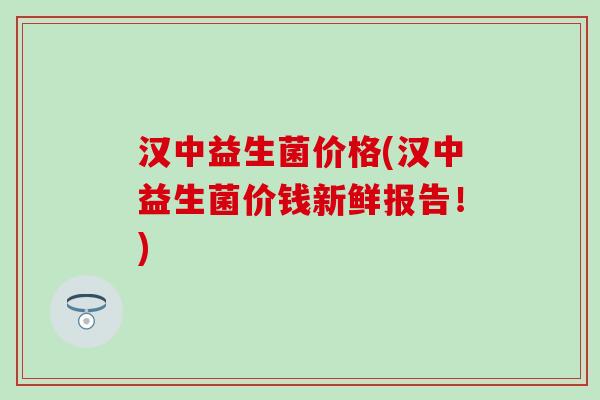汉中益生菌价格(汉中益生菌价钱新鲜报告!) 汉中益生菌价格(汉中益生菌价钱新鲜报告!)