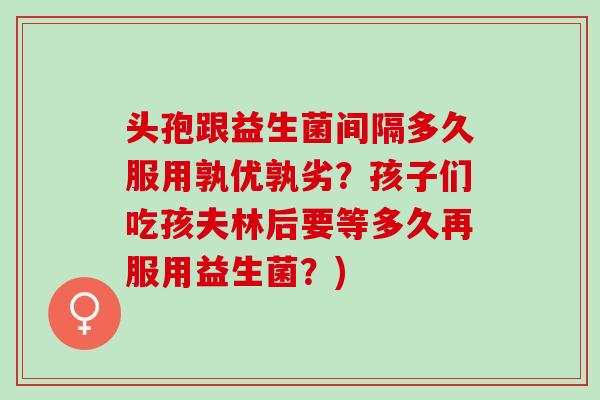 头孢跟益生菌间隔多久服用孰优孰劣？孩子们吃孩夫林后要等多久再服用益生菌？)