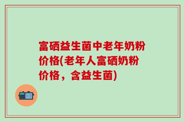 富硒益生菌中老年奶粉价格(老年人富硒奶粉价格,含益生菌) 富硒益生菌中老年奶粉价格(老年人富硒奶粉价格,含益生菌)