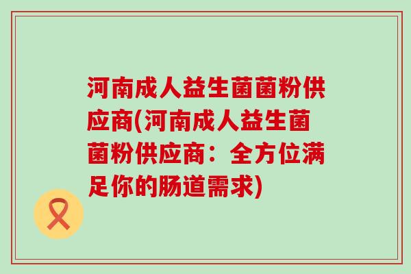 河南成人益生菌菌粉供应商(河南成人益生菌菌粉供应商：全方位满足你的肠道需求)