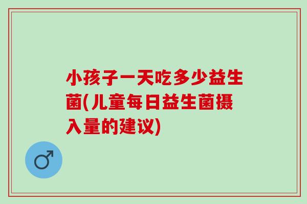 小孩子一天吃多少益生菌(儿童每日益生菌摄入量的建议)