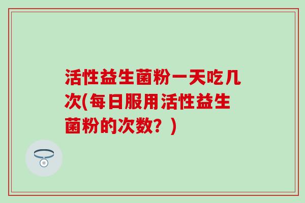 活性益生菌粉一天吃几次(每日服用活性益生菌粉的次数?) 活性益生菌粉一天吃几次(每日服用活性益生菌粉的次数?)