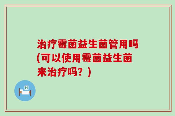 治疗霉菌益生菌管用吗(可以使用霉菌益生菌来治疗吗？)