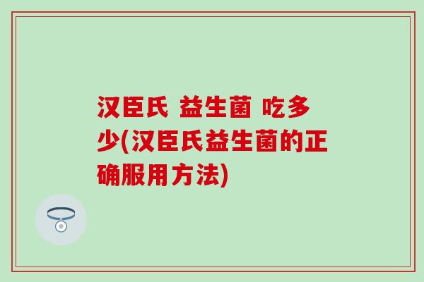 汉臣氏 益生菌 吃多少(汉臣氏益生菌的正确服用方法)