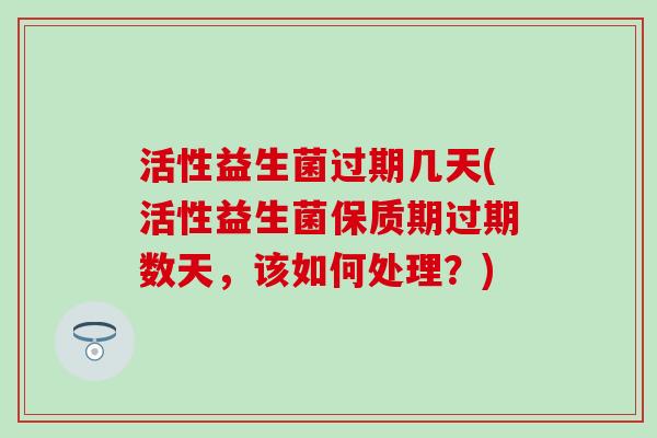 活性益生菌过期几天(活性益生菌保质期过期数天，该如何处理？)