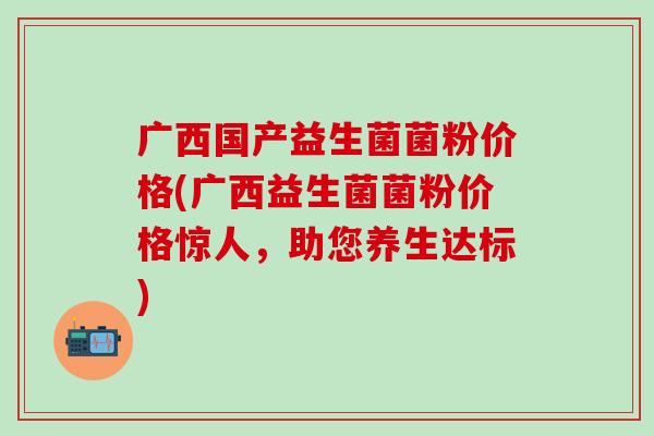 广西国产益生菌菌粉价格(广西益生菌菌粉价格惊人，助您养生达标)