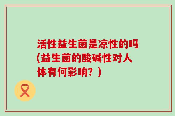 活性益生菌是凉性的吗(益生菌的酸碱性对人体有何影响？)