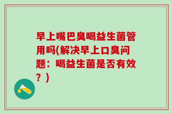 早上嘴巴臭喝益生菌管用吗(解决早上口臭问题：喝益生菌是否有效？)