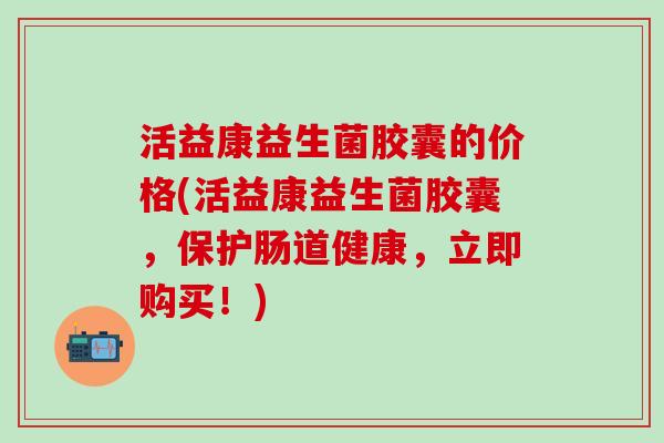 活益康益生菌胶囊的价格(活益康益生菌胶囊，保护肠道健康，立即购买！)