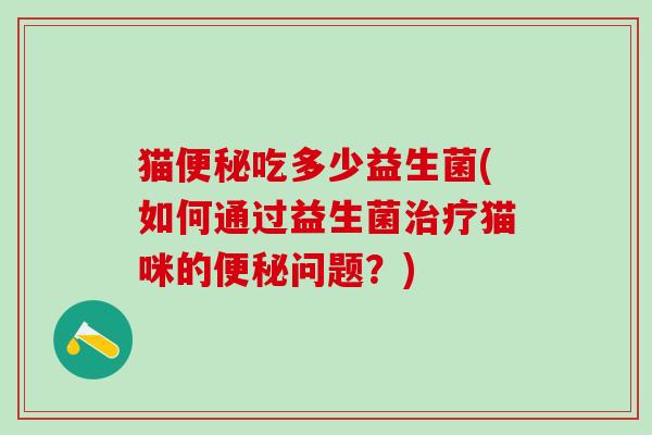 猫便秘吃多少益生菌(如何通过益生菌治疗猫咪的便秘问题？)
