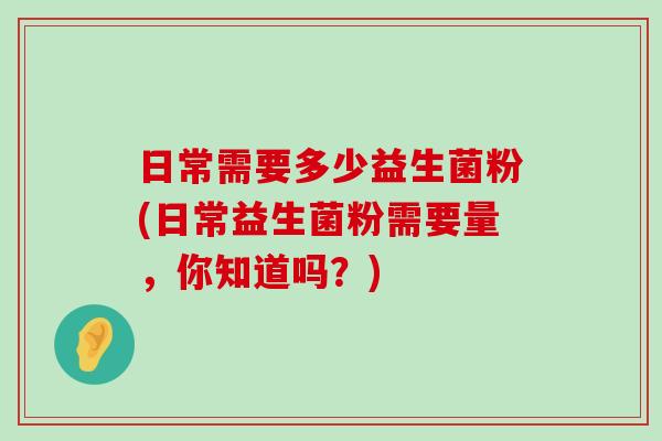 日常需要多少益生菌粉(日常益生菌粉需要量，你知道吗？)