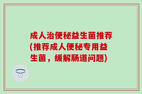 成人治便秘益生菌推荐(推荐成人便秘专用益生菌，缓解肠道问题)