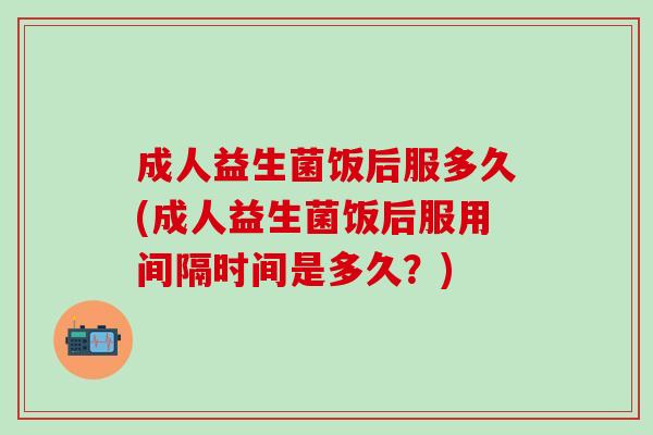 成人益生菌饭后服多久(成人益生菌饭后服用间隔时间是多久？)