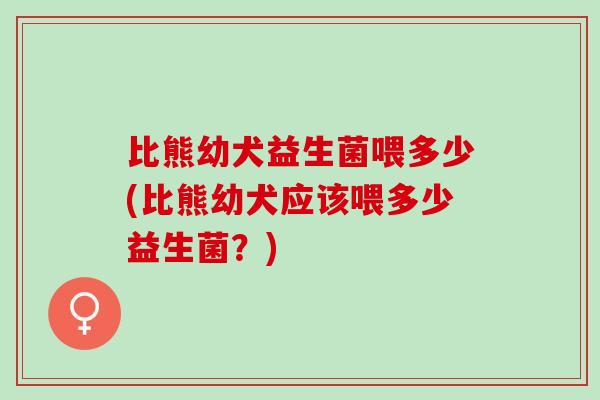 比熊幼犬益生菌喂多少(比熊幼犬应该喂多少益生菌？)