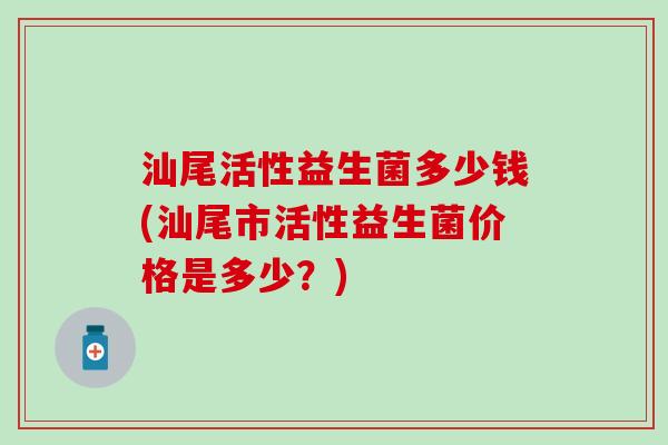 汕尾活性益生菌多少钱(汕尾市活性益生菌价格是多少？)