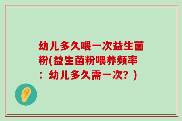 幼儿多久喂一次益生菌粉(益生菌粉喂养频率：幼儿多久需一次？)
