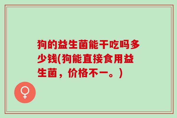 狗的益生菌能干吃吗多少钱(狗能直接食用益生菌，价格不一。)