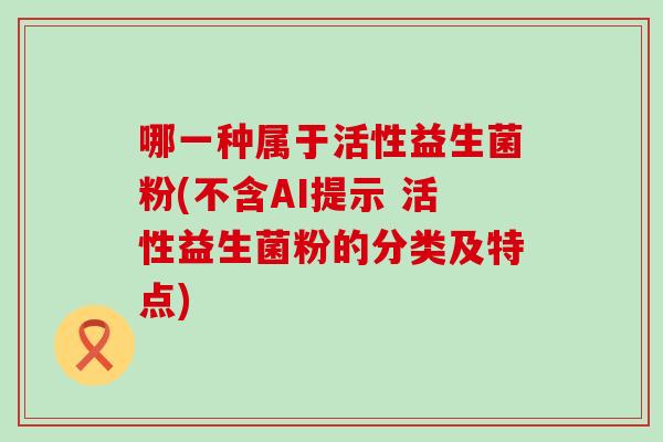 哪一种属于活性益生菌粉(不含AI提示 活性益生菌粉的分类及特点)