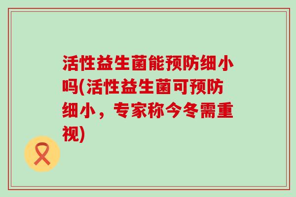 活性益生菌能细小吗(活性益生菌可细小,专家称今冬需重视) 活性益生菌能细小吗(活性益生菌可细小,专家称今冬需重视)