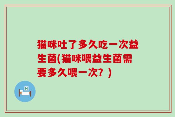 猫咪吐了多久吃一次益生菌(猫咪喂益生菌需要多久喂一次?) 猫咪吐了多久吃一次益生菌(猫咪喂益生菌需要多久喂一次?)