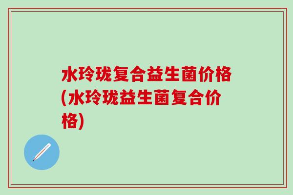 水玲珑复合益生菌价格(水玲珑益生菌复合价格)