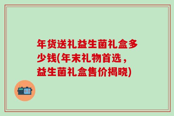 年货送礼益生菌礼盒多少钱(年末礼物首选，益生菌礼盒售价揭晓)