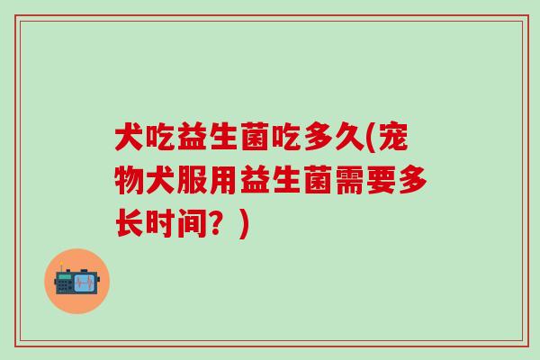 犬吃益生菌吃多久(宠物犬服用益生菌需要多长时间？)