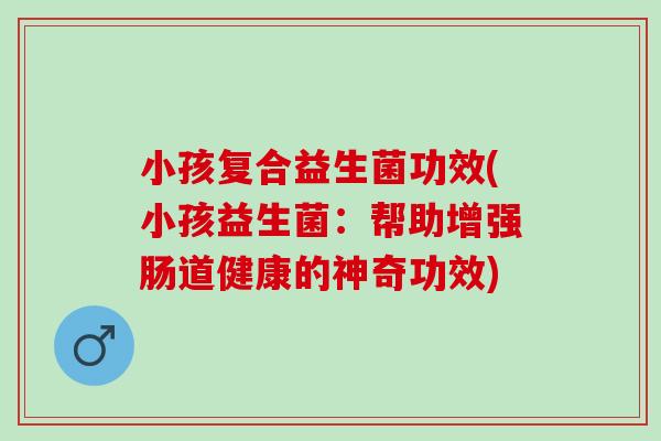 小孩复合益生菌功效(小孩益生菌：帮助增强肠道健康的神奇功效)