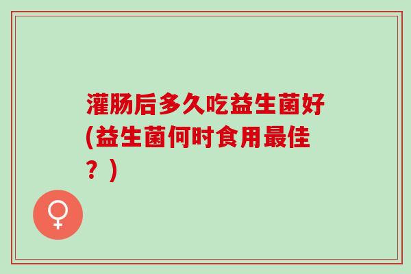 灌肠后多久吃益生菌好(益生菌何时食用最佳？)
