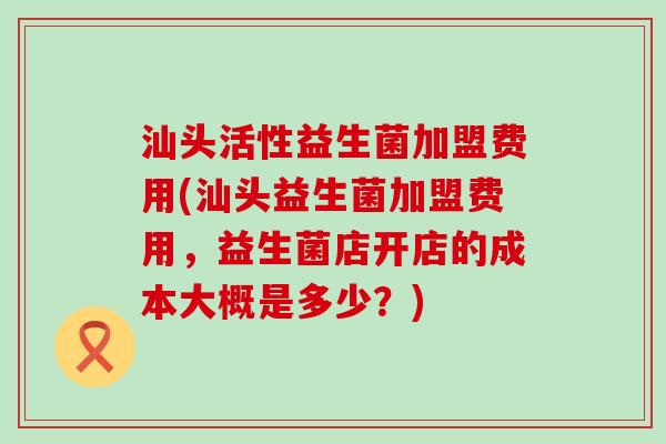 汕头活性益生菌加盟费用(汕头益生菌加盟费用，益生菌店开店的成本大概是多少？)