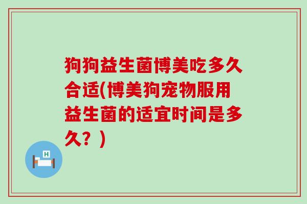 狗狗益生菌博美吃多久合适(博美狗宠物服用益生菌的适宜时间是多久？)
