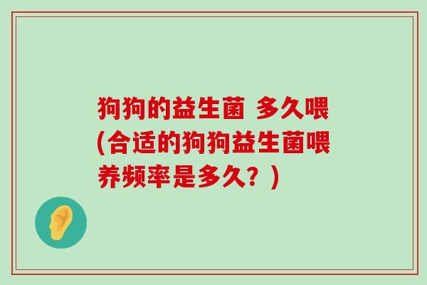 狗狗的益生菌 多久喂(合适的狗狗益生菌喂养频率是多久？)