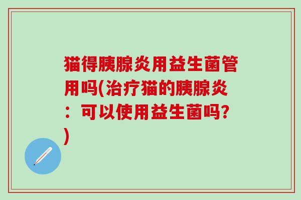 猫得胰腺炎用益生菌管用吗(治疗猫的胰腺炎：可以使用益生菌吗？)