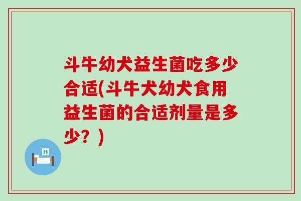斗牛幼犬益生菌吃多少合适(斗牛犬幼犬食用益生菌的合适剂量是多少？)