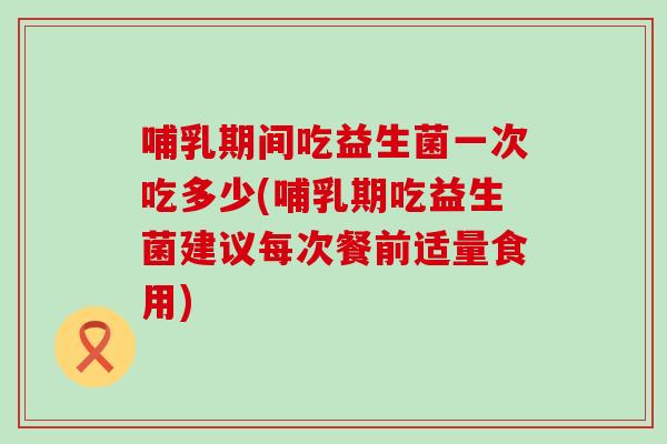 哺乳期间吃益生菌一次吃多少(哺乳期吃益生菌建议每次餐前适量食用)