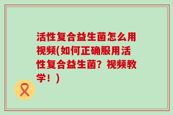 活性复合益生菌怎么用视频(如何正确服用活性复合益生菌？视频教学！)