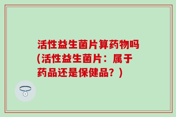 活性益生菌片算药物吗(活性益生菌片：属于药品还是保健品？)