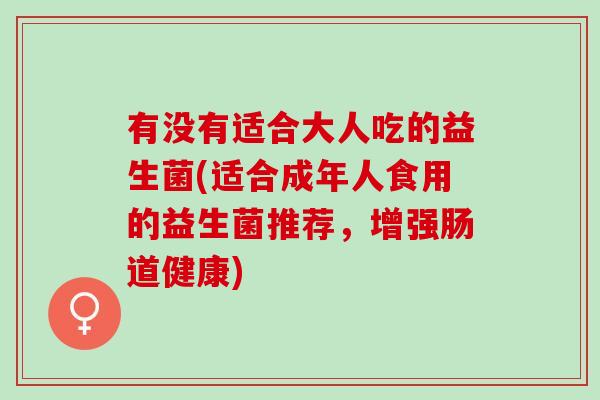 有没有适合大人吃的益生菌(适合成年人食用的益生菌推荐，增强肠道健康)