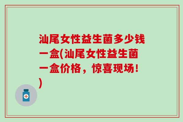 汕尾女性益生菌多少钱一盒(汕尾女性益生菌一盒价格，惊喜现场！)