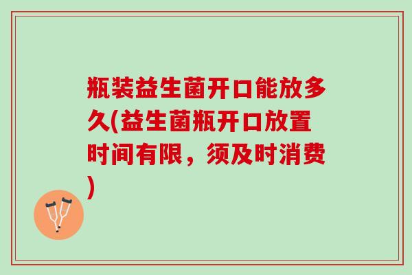 瓶装益生菌开口能放多久(益生菌瓶开口放置时间有限，须及时消费)