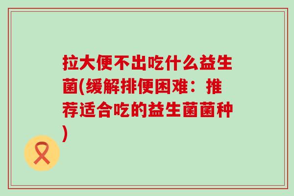拉大便不出吃什么益生菌(缓解排便困难：推荐适合吃的益生菌菌种)